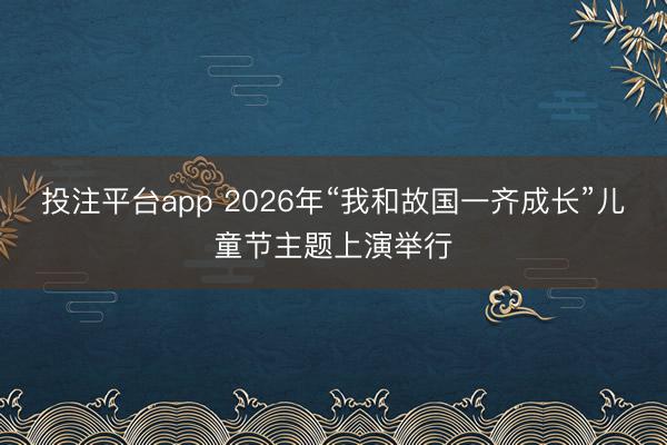 投注平台app 2026年“我和故国一齐成长”儿童节主题上演举行