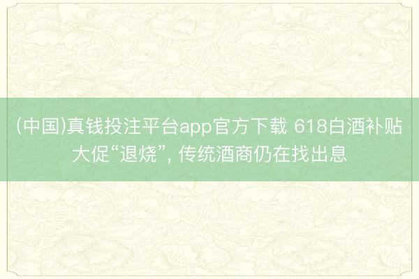 (中国)真钱投注平台app官方下载 618白酒补贴大促“退烧”， 传统酒商仍在找出息