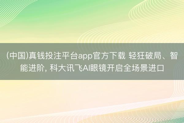 (中国)真钱投注平台app官方下载 轻狂破局、智能进阶， 科大讯飞AI眼镜开启全场景进口