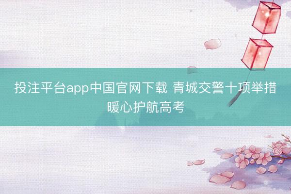 投注平台app中国官网下载 青城交警十项举措暖心护航高考