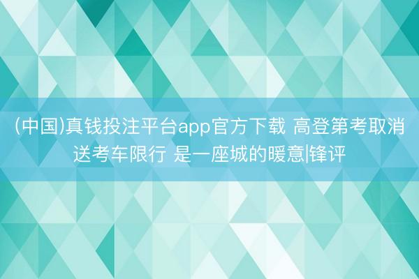 (中国)真钱投注平台app官方下载 高登第考取消送考车限行 是一座城的暖意|锋评
