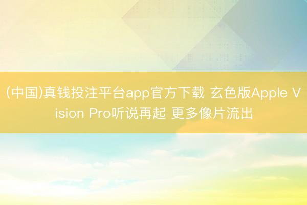 (中国)真钱投注平台app官方下载 玄色版Apple Vision Pro听说再起 更多像片流出