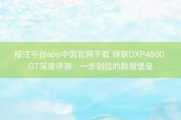 投注平台app中国官网下载 绿联DXP4800 GT深度评测:一步到位的数据堡垒