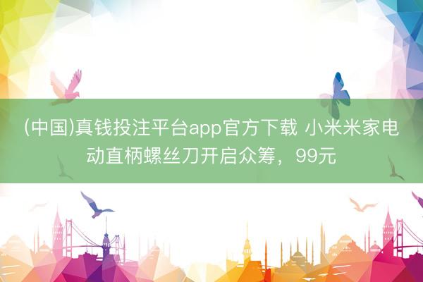 (中国)真钱投注平台app官方下载 小米米家电动直柄螺丝刀开启众筹，99元