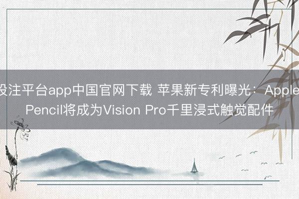 投注平台app中国官网下载 苹果新专利曝光：Apple Pencil将成为Vision Pro千里浸式触觉配件