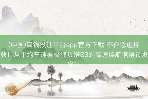 (中国)真钱投注平台app官方下载 不作念虚标收获！从平均车速看极狐贝塔S3的高速续航信得过发达