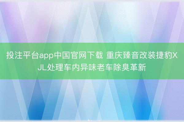 投注平台app中国官网下载 重庆臻音改装捷豹XJL处理车内异味老车除臭革新
