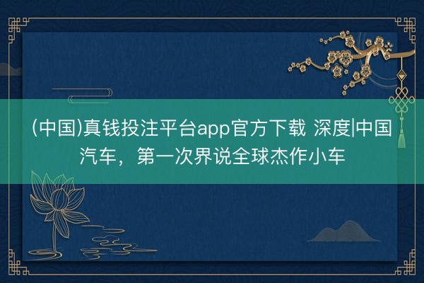 (中国)真钱投注平台app官方下载 深度|中国汽车，第一次界说全球杰作小车