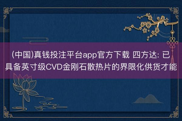 (中国)真钱投注平台app官方下载 四方达: 已具备英寸级CVD金刚石散热片的界限化供货才能