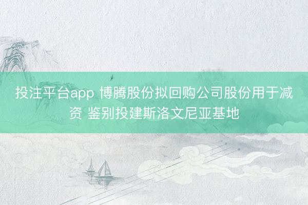 投注平台app 博腾股份拟回购公司股份用于减资 鉴别投建斯洛文尼亚基地