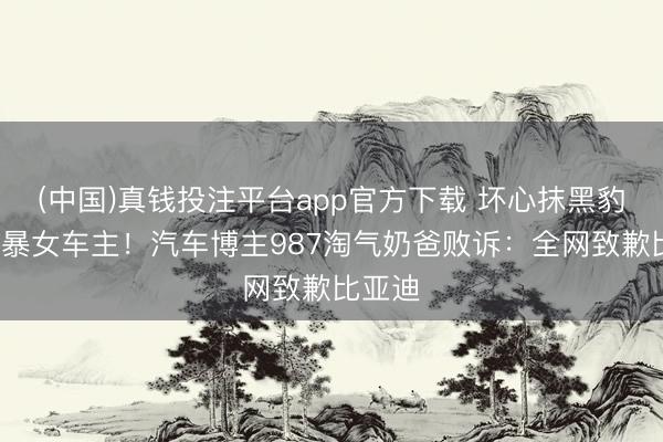 (中国)真钱投注平台app官方下载 坏心抹黑豹5、网暴女车主！汽车博主987淘气奶爸败诉：全网致歉比亚迪