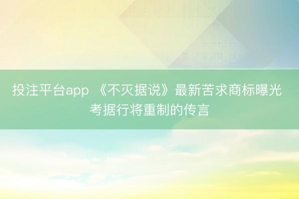 投注平台app 《不灭据说》最新苦求商标曝光 考据行将重制的传言