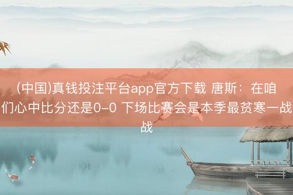 (中国)真钱投注平台app官方下载 唐斯：在咱们心中比分还是0-0 下场比赛会是本季最贫寒一战