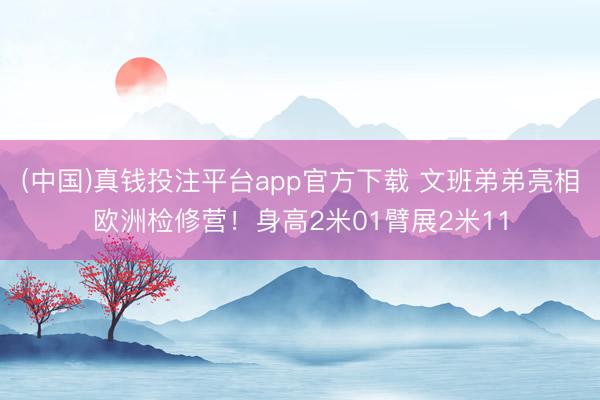 (中国)真钱投注平台app官方下载 文班弟弟亮相欧洲检修营!身高2米01臂展2米11