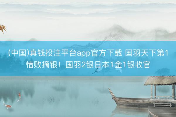 (中国)真钱投注平台app官方下载 国羽天下第1惜败摘银！国羽2银日本1金1银收官