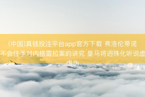 (中国)真钱投注平台app官方下载 弗洛伦蒂诺：不会住手对内格雷拉案的讲究 皇马将迥殊化听说虚伪