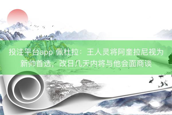 投注平台app 佩杜拉：王人灵将阿奎拉尼视为新帅首选，改日几天内将与他会面商谈