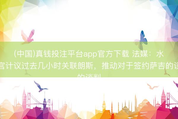 (中国)真钱投注平台app官方下载 法媒：水晶宫计议过去几小时关联朗斯，推动对于签约萨吉的谈判