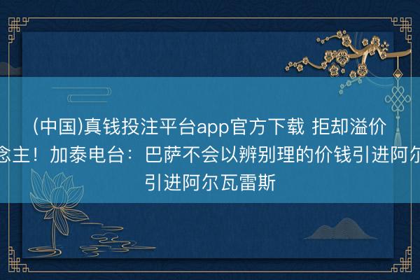 (中国)真钱投注平台app官方下载 拒却溢价买东说念主！加泰电台：巴萨不会以辨别理的价钱引进阿尔瓦雷斯