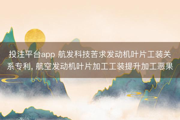 投注平台app 航发科技苦求发动机叶片工装关系专利， 航空发动机叶片加工工装提升加工恶果