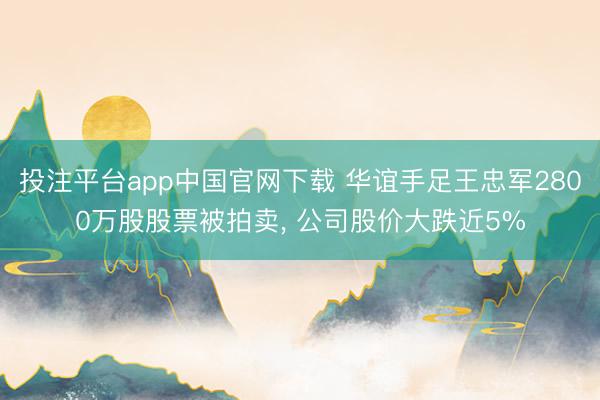 投注平台app中国官网下载 华谊手足王忠军2800万股股票被拍卖， 公司股价大跌近5%