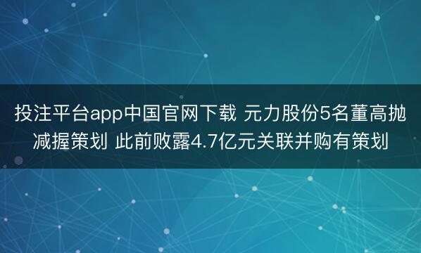 投注平台app中国官网下载 元力股份5名董高抛减握策划 此前败露4.7亿元关联并购有策划