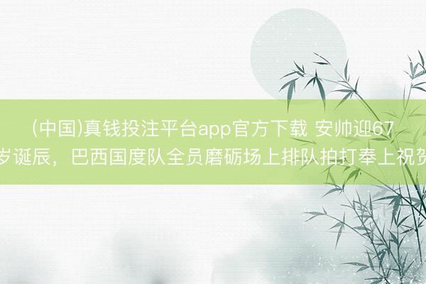 (中国)真钱投注平台app官方下载 安帅迎67岁诞辰，巴西国度队全员磨砺场上排队拍打奉上祝贺