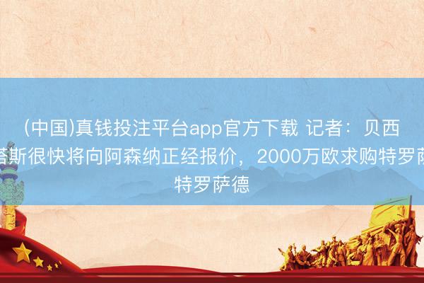 (中国)真钱投注平台app官方下载 记者：贝西克塔斯很快将向阿森纳正经报价，2000万欧求购特罗萨德