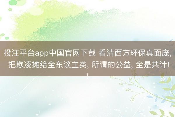 投注平台app中国官网下载 看清西方环保真面庞， 把欺凌摊给全东谈主类， 所谓的公益， 全是共计!