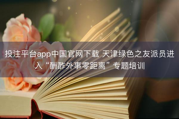 投注平台app中国官网下载 天津绿色之友派员进入 “酬酢外事零距离” 专题培训