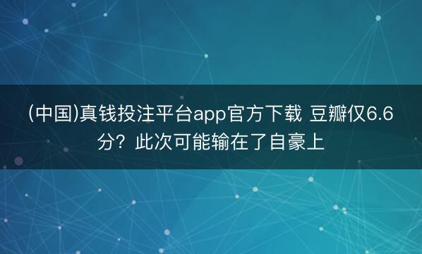 (中国)真钱投注平台app官方下载 豆瓣仅6.6分？此次可能输在了自豪上