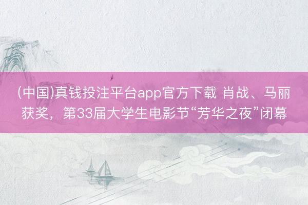(中国)真钱投注平台app官方下载 肖战、马丽获奖，第33届大学生电影节“芳华之夜”闭幕