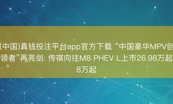 (中国)真钱投注平台app官方下载 “中国豪华MPV创领者”再亮剑: 传祺向往M8 PHEV L上市26.98万起