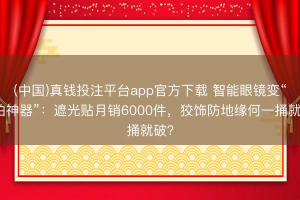 (中国)真钱投注平台app官方下载 智能眼镜变“偷拍神器”：遮光贴月销6000件，狡饰防地缘何一捅就破？