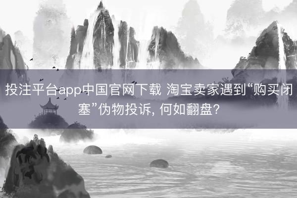 投注平台app中国官网下载 淘宝卖家遇到“购买闭塞”伪物投诉， 何如翻盘?