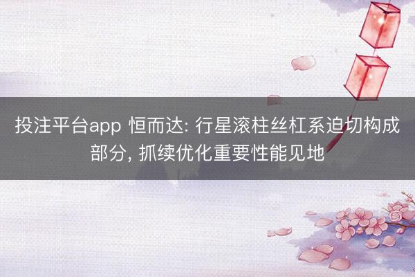 投注平台app 恒而达: 行星滚柱丝杠系迫切构成部分， 抓续优化重要性能见地