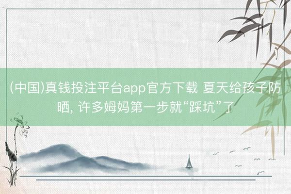(中国)真钱投注平台app官方下载 夏天给孩子防晒， 许多姆妈第一步就“踩坑”了