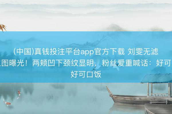 (中国)真钱投注平台app官方下载 刘雯无滤镜生图曝光！两颊凹下颈纹显明，粉丝爱重喊话：好可口饭