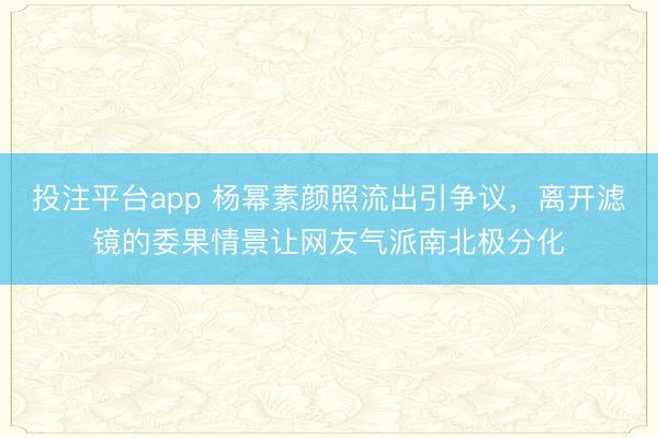 投注平台app 杨幂素颜照流出引争议，离开滤镜的委果情景让网友气派南北极分化