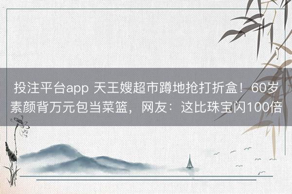 投注平台app 天王嫂超市蹲地抢打折盒！60岁素颜背万元包当菜篮，网友：这比珠宝闪100倍