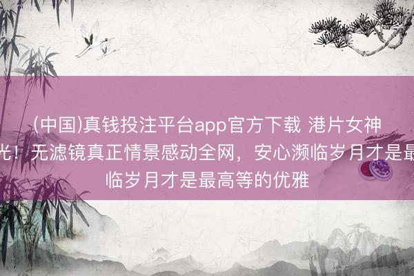 (中国)真钱投注平台app官方下载 港片女神洪欣生图曝光！无滤镜真正情景感动全网，安心濒临岁月才是最高等的优雅