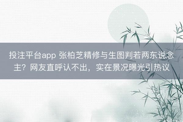 投注平台app 张柏芝精修与生图判若两东说念主？网友直呼认不出，实在景况曝光引热议