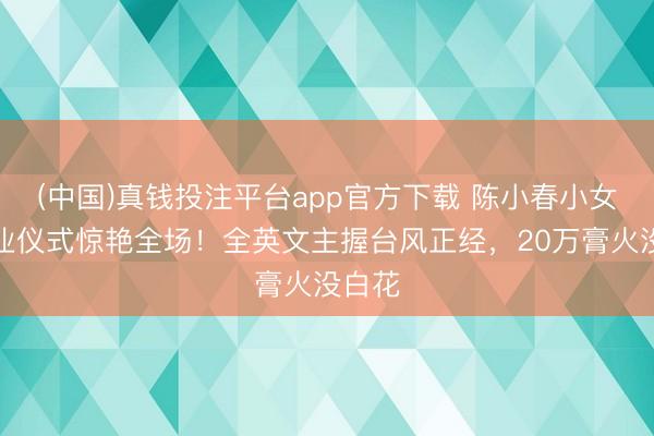 (中国)真钱投注平台app官方下载 陈小春小女儿毕业仪式惊艳全场！全英文主握台风正经，20万膏火没白花