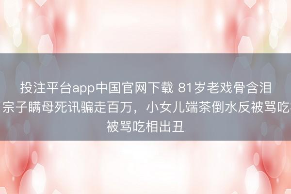 投注平台app中国官网下载 81岁老戏骨含泪断亲!宗子瞒母死讯骗走百万,小女儿端茶倒水反被骂吃相出丑