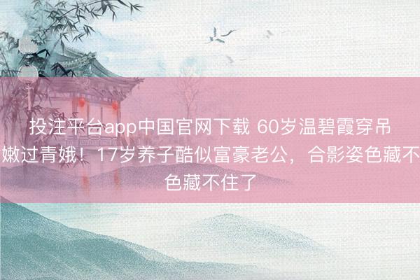 投注平台app中国官网下载 60岁温碧霞穿吊带裙嫩过青娥！17岁养子酷似富豪老公，合影姿色藏不住了