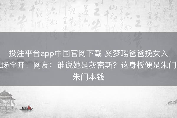 投注平台app中国官网下载 奚梦瑶爸爸挽女入场气场全开！网友：谁说她是灰密斯？这身板便是朱门本钱
