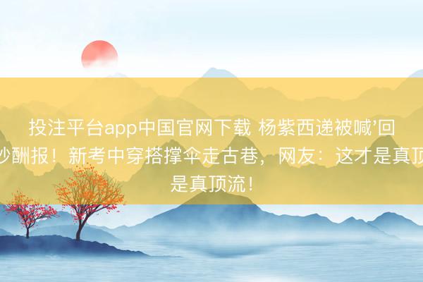 投注平台app中国官网下载 杨紫西递被喊'回家'秒酬报！新考中穿搭撑伞走古巷，网友：这才是真顶流！