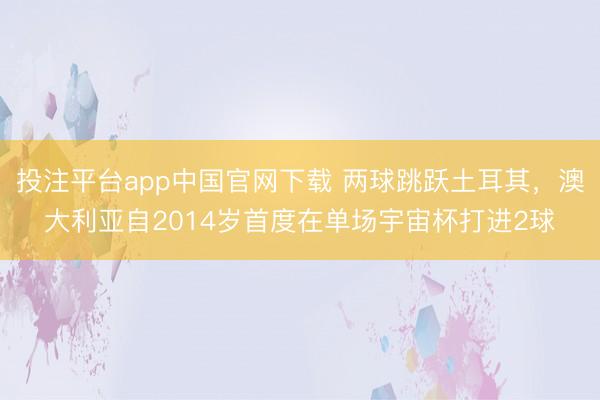 投注平台app中国官网下载 两球跳跃土耳其,澳大利亚自2014岁首度在单场宇宙杯打进2球