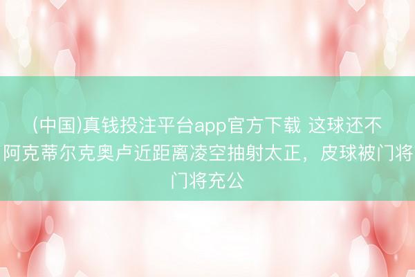 (中国)真钱投注平台app官方下载 这球还不进！阿克蒂尔克奥卢近距离凌空抽射太正，皮球被门将充公