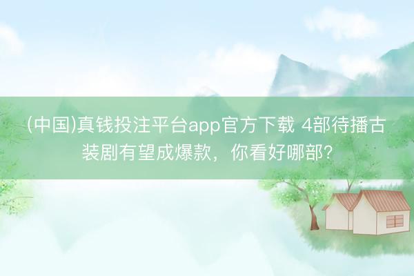 (中国)真钱投注平台app官方下载 4部待播古装剧有望成爆款，你看好哪部？